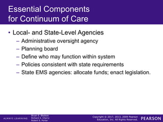 Copyright © 2017, 2013, 2009 Pearson
Education, Inc. All Rights Reserved.
Bryan E. Bledsoe
Richard A. Cherry
Robert S. Porter
Essential Components
for Continuum of Care
• Local- and State-Level Agencies
– Administrative oversight agency
– Planning board
– Define who may function within system
– Policies consistent with state requirements
– State EMS agencies: allocate funds; enact legislation.
 