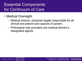 Copyright © 2017, 2013, 2009 Pearson
Education, Inc. All Rights Reserved.
Bryan E. Bledsoe
Richard A. Cherry
Robert S. Porter
Essential Components
for Continuum of Care
• Medical Oversight
– Medical director: physician legally responsible for all
clinical and patient-care aspects of system.
– Prehospital care providers are medical director's
designated agents.
 