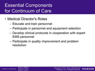 Copyright © 2017, 2013, 2009 Pearson
Education, Inc. All Rights Reserved.
Bryan E. Bledsoe
Richard A. Cherry
Robert S. Porter
Essential Components
for Continuum of Care
• Medical Director's Roles
– Educate and train personnel
– Participate in personnel and equipment selection
– Develop clinical protocols in cooperation with expert
EMS personnel
– Participate in quality improvement and problem
resolution
 