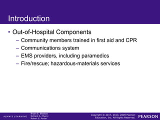 Copyright © 2017, 2013, 2009 Pearson
Education, Inc. All Rights Reserved.
Bryan E. Bledsoe
Richard A. Cherry
Robert S. Porter
Introduction
• Out-of-Hospital Components
– Community members trained in first aid and CPR
– Communications system
– EMS providers, including paramedics
– Fire/rescue; hazardous-materials services
 