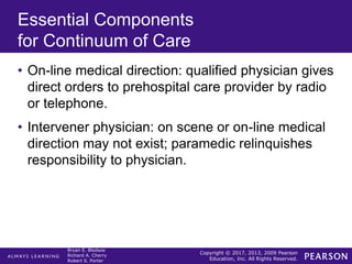 Copyright © 2017, 2013, 2009 Pearson
Education, Inc. All Rights Reserved.
Bryan E. Bledsoe
Richard A. Cherry
Robert S. Porter
Essential Components
for Continuum of Care
• On-line medical direction: qualified physician gives
direct orders to prehospital care provider by radio
or telephone.
• Intervener physician: on scene or on-line medical
direction may not exist; paramedic relinquishes
responsibility to physician.
 