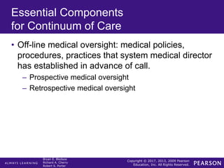 Copyright © 2017, 2013, 2009 Pearson
Education, Inc. All Rights Reserved.
Bryan E. Bledsoe
Richard A. Cherry
Robert S. Porter
Essential Components
for Continuum of Care
• Off-line medical oversight: medical policies,
procedures, practices that system medical director
has established in advance of call.
– Prospective medical oversight
– Retrospective medical oversight
 