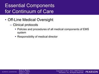 Copyright © 2017, 2013, 2009 Pearson
Education, Inc. All Rights Reserved.
Bryan E. Bledsoe
Richard A. Cherry
Robert S. Porter
Essential Components
for Continuum of Care
• Off-Line Medical Oversight
– Clinical protocols
 Policies and procedures of all medical components of EMS
system
 Responsibility of medical director
 