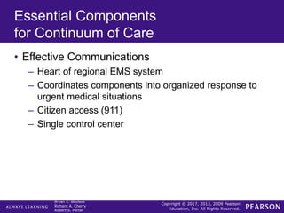 Copyright © 2017, 2013, 2009 Pearson
Education, Inc. All Rights Reserved.
Bryan E. Bledsoe
Richard A. Cherry
Robert S. Porter
Essential Components
for Continuum of Care
• Effective Communications
– Heart of regional EMS system
– Coordinates components into organized response to
urgent medical situations
– Citizen access (911)
– Single control center
 