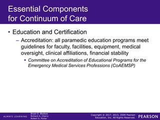 Copyright © 2017, 2013, 2009 Pearson
Education, Inc. All Rights Reserved.
Bryan E. Bledsoe
Richard A. Cherry
Robert S. Porter
Essential Components
for Continuum of Care
• Education and Certification
– Accreditation: all paramedic education programs meet
guidelines for faculty, facilities, equipment, medical
oversight, clinical affiliations, financial stability
 Committee on Accreditation of Educational Programs for the
Emergency Medical Services Professions (CoAEMSP)
 