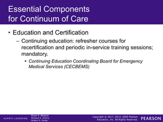 Copyright © 2017, 2013, 2009 Pearson
Education, Inc. All Rights Reserved.
Bryan E. Bledsoe
Richard A. Cherry
Robert S. Porter
Essential Components
for Continuum of Care
• Education and Certification
– Continuing education: refresher courses for
recertification and periodic in-service training sessions;
mandatory.
 Continuing Education Coordinating Board for Emergency
Medical Services (CECBEMS)
 