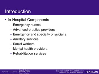 Copyright © 2017, 2013, 2009 Pearson
Education, Inc. All Rights Reserved.
Bryan E. Bledsoe
Richard A. Cherry
Robert S. Porter
Introduction
• In-Hospital Components
– Emergency nurses
– Advanced-practice providers
– Emergency and specialty physicians
– Ancillary services
– Social workers
– Mental health providers
– Rehabilitation services
 