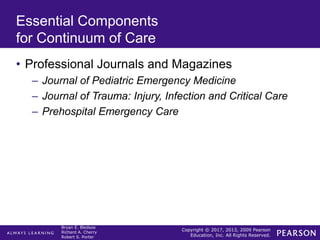 Copyright © 2017, 2013, 2009 Pearson
Education, Inc. All Rights Reserved.
Bryan E. Bledsoe
Richard A. Cherry
Robert S. Porter
Essential Components
for Continuum of Care
• Professional Journals and Magazines
– Journal of Pediatric Emergency Medicine
– Journal of Trauma: Injury, Infection and Critical Care
– Prehospital Emergency Care
 