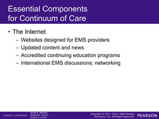 Copyright © 2017, 2013, 2009 Pearson
Education, Inc. All Rights Reserved.
Bryan E. Bledsoe
Richard A. Cherry
Robert S. Porter
Essential Components
for Continuum of Care
• The Internet
– Websites designed for EMS providers
– Updated content and news
– Accredited continuing education programs
– International EMS discussions; networking
 