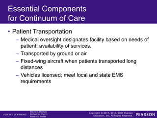 Copyright © 2017, 2013, 2009 Pearson
Education, Inc. All Rights Reserved.
Bryan E. Bledsoe
Richard A. Cherry
Robert S. Porter
Essential Components
for Continuum of Care
• Patient Transportation
– Medical oversight designates facility based on needs of
patient; availability of services.
– Transported by ground or air
– Fixed-wing aircraft when patients transported long
distances
– Vehicles licensed; meet local and state EMS
requirements
 