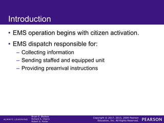 Copyright © 2017, 2013, 2009 Pearson
Education, Inc. All Rights Reserved.
Bryan E. Bledsoe
Richard A. Cherry
Robert S. Porter
Introduction
• EMS operation begins with citizen activation.
• EMS dispatch responsible for:
– Collecting information
– Sending staffed and equipped unit
– Providing prearrival instructions
 