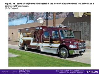 Copyright © 2017, 2013, 2009 Pearson
Education, Inc. All Rights Reserved.
Bryan E. Bledsoe
Richard A. Cherry
Robert S. Porter
Figure 2-16 Some EMS systems have elected to use medium-duty ambulances that are built on a
commercial truck chassis.
(© Pat Songer)
 