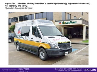 Copyright © 2017, 2013, 2009 Pearson
Education, Inc. All Rights Reserved.
Bryan E. Bledsoe
Richard A. Cherry
Robert S. Porter
Figure 2-17 The diesel, unibody ambulance is becoming increasingly popular because of cost,
fuel economy, and safety.
(© Acadian Ambulance Services)
 