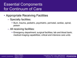 Copyright © 2017, 2013, 2009 Pearson
Education, Inc. All Rights Reserved.
Bryan E. Bledsoe
Richard A. Cherry
Robert S. Porter
Essential Components
for Continuum of Care
• Appropriate Receiving Facilities
– Specialty facilities:
 Burn, trauma, pediatric, psychiatric, perinatal, cardiac, spinal,
poison
– All receiving facilities:
 Emergency department; surgical facilities; lab and blood bank;
medical imaging capabilities; critical and intensive care units
 