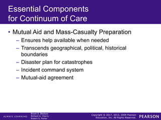 Copyright © 2017, 2013, 2009 Pearson
Education, Inc. All Rights Reserved.
Bryan E. Bledsoe
Richard A. Cherry
Robert S. Porter
Essential Components
for Continuum of Care
• Mutual Aid and Mass-Casualty Preparation
– Ensures help available when needed
– Transcends geographical, political, historical
boundaries
– Disaster plan for catastrophes
– Incident command system
– Mutual-aid agreement
 