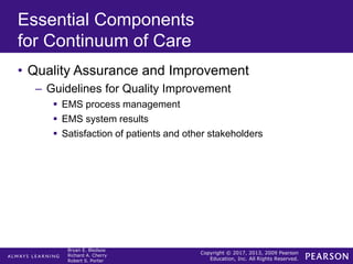 Copyright © 2017, 2013, 2009 Pearson
Education, Inc. All Rights Reserved.
Bryan E. Bledsoe
Richard A. Cherry
Robert S. Porter
Essential Components
for Continuum of Care
• Quality Assurance and Improvement
– Guidelines for Quality Improvement
 EMS process management
 EMS system results
 Satisfaction of patients and other stakeholders
 