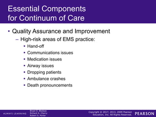 Copyright © 2017, 2013, 2009 Pearson
Education, Inc. All Rights Reserved.
Bryan E. Bledsoe
Richard A. Cherry
Robert S. Porter
Essential Components
for Continuum of Care
• Quality Assurance and Improvement
– High-risk areas of EMS practice:
 Hand-off
 Communications issues
 Medication issues
 Airway issues
 Dropping patients
 Ambulance crashes
 Death pronouncements
 