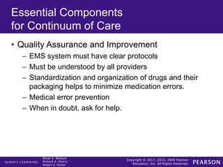 Copyright © 2017, 2013, 2009 Pearson
Education, Inc. All Rights Reserved.
Bryan E. Bledsoe
Richard A. Cherry
Robert S. Porter
Essential Components
for Continuum of Care
• Quality Assurance and Improvement
– EMS system must have clear protocols
– Must be understood by all providers
– Standardization and organization of drugs and their
packaging helps to minimize medication errors.
– Medical error prevention
– When in doubt, ask for help.
 
