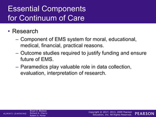Copyright © 2017, 2013, 2009 Pearson
Education, Inc. All Rights Reserved.
Bryan E. Bledsoe
Richard A. Cherry
Robert S. Porter
Essential Components
for Continuum of Care
• Research
– Component of EMS system for moral, educational,
medical, financial, practical reasons.
– Outcome studies required to justify funding and ensure
future of EMS.
– Paramedics play valuable role in data collection,
evaluation, interpretation of research.
 