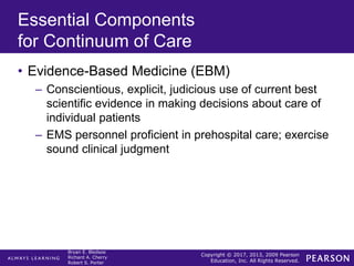 Copyright © 2017, 2013, 2009 Pearson
Education, Inc. All Rights Reserved.
Bryan E. Bledsoe
Richard A. Cherry
Robert S. Porter
Essential Components
for Continuum of Care
• Evidence-Based Medicine (EBM)
– Conscientious, explicit, judicious use of current best
scientific evidence in making decisions about care of
individual patients
– EMS personnel proficient in prehospital care; exercise
sound clinical judgment
 