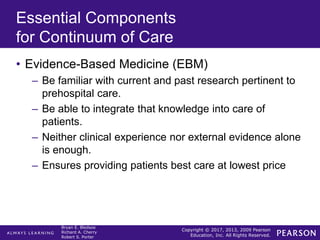 Copyright © 2017, 2013, 2009 Pearson
Education, Inc. All Rights Reserved.
Bryan E. Bledsoe
Richard A. Cherry
Robert S. Porter
Essential Components
for Continuum of Care
• Evidence-Based Medicine (EBM)
– Be familiar with current and past research pertinent to
prehospital care.
– Be able to integrate that knowledge into care of
patients.
– Neither clinical experience nor external evidence alone
is enough.
– Ensures providing patients best care at lowest price
 
