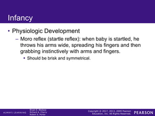 Copyright © 2017, 2013, 2009 Pearson
Education, Inc. All Rights Reserved.
Bryan E. Bledsoe
Richard A. Cherry
Robert S. Porter
Infancy
• Physiologic Development
– Moro reflex (startle reflex): when baby is startled, he
throws his arms wide, spreading his fingers and then
grabbing instinctively with arms and fingers.
 Should be brisk and symmetrical.
 