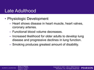 Copyright © 2017, 2013, 2009 Pearson
Education, Inc. All Rights Reserved.
Bryan E. Bledsoe
Richard A. Cherry
Robert S. Porter
Late Adulthood
• Physiologic Development
– Heart shows disease in heart muscle, heart valves,
coronary arteries.
– Functional blood volume decreases.
– Increased likelihood for older adults to develop lung
disease and progressive declines in lung function.
– Smoking produces greatest amount of disability.
 