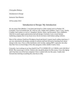 Christopher Bledsoe

Introduction to Design

Instructor Sara Masters

20 November 2012

                      Introduction to Design: My Introduction
Hi, my name Chris Bledsoe. I was born and raised in a little country town in Pauline, SC.
Currently, I live in Fountain Inn, SC with my wife, Amber and 6 children. I have 3 sons, Austin,
Camden, and Landon; as well as 3 daughters, Kelsey, Haley, and Savannah. I have dabbled a
little bit in search engine optimization and web design. Currently I own a local internet
marketing company here in my home town, but do not know much about coding websites.

Most of the websites I build are Wordpress based and doesn’t require much coding experience. I
am very interested in the design concept of websites and look forward to learning more about
design in this class. I have a little familiarity with Acrobat, making PDF’s and such, but other
than that I have no knowledge of the other programs within Adobe Creative Suite.

Currently, I am working on an Asus Intel® Core™ i5-2450M CPU @ 2.50GHz with 4.00 GB of
RAM. The system type is 64-bit. I believe this should be plenty for this course. I love this laptop
and it has been one of the best computers I have worked with over the years. I really look
forward into learning everything this class has to offer.
 