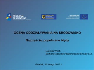 OCENA ODDZIAŁYWANIA NA ŚRODOWISKO Najczęściej popełniane błędy Ludmiła Wach Bałtycka Agencja Poszanowania Energii S.A. Gdańsk, 15 lutego 2012 r. 