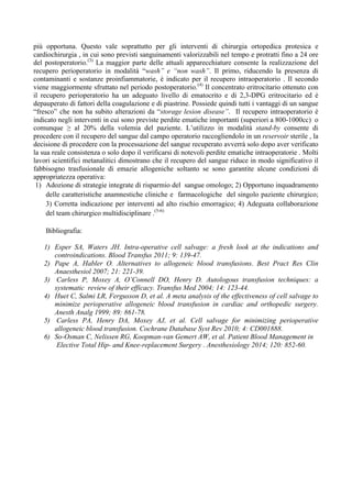 più opportuna. Questo vale soprattutto per gli interventi di chirurgia ortopedica protesica e
cardiochirurgia , in cui sono previsti sanguinamenti valorizzabili nel tempo e protratti fino a 24 ore
del postoperatorio.(3)
La maggior parte delle attuali apparecchiature consente la realizzazione del
recupero perioperatorio in modalità “wash” e “non wash”. Il primo, riducendo la presenza di
contaminanti e sostanze proinfiammatorie, è indicato per il recupero intraoperatorio . Il secondo
viene maggiormente sfruttato nel periodo postoperatorio.(4)
Il concentrato eritrocitario ottenuto con
il recupero perioperatorio ha un adeguato livello di ematocrito e di 2,3-DPG eritrocitario ed è
depauperato di fattori della coagulazione e di piastrine. Possiede quindi tutti i vantaggi di un sangue
“fresco” che non ha subito alterazioni da “storage lesion disease”. Il recupero intraoperatorio è
indicato negli interventi in cui sono previste perdite ematiche importanti (superiori a 800-1000cc) o
comunque ≥ al 20% della volemia del paziente. L’utilizzo in modalità stand-by consente di
procedere con il recupero del sangue dal campo operatorio raccogliendolo in un reservoir sterile , la
decisione di procedere con la processazione del sangue recuperato avverrà solo dopo aver verificato
la sua reale consistenza o solo dopo il verificarsi di notevoli perdite ematiche intraoperatorie . Molti
lavori scientifici metanalitici dimostrano che il recupero del sangue riduce in modo significativo il
fabbisogno trasfusionale di emazie allogeniche soltanto se sono garantite alcune condizioni di
appropriatezza operativa:
1) Adozione di strategie integrate di risparmio del sangue omologo; 2) Opportuno inquadramento
delle caratteristiche anamnestiche cliniche e farmacologiche del singolo paziente chirurgico;
3) Corretta indicazione per interventi ad alto rischio emorragico; 4) Adeguata collaborazione
del team chirurgico multidisciplinare .(5-6)
Bibliografia:
1) Esper SA, Waters JH. Intra-operative cell salvage: a fresh look at the indications and
controindications. Blood Transfus 2011; 9: 139-47.
2) Pape A, Habler O. Alternatives to allogeneic blood transfusions. Best Pract Res Clin
Anaesthesiol 2007; 21: 221-39.
3) Carless P, Moxey A, O’Connell DO, Henry D. Autologous transfusion techniques: a
systematic review of their efficacy. Transfus Med 2004; 14: 123-44.
4) Huet C, Salmi LR, Fergusson D, et al. A meta analysis of the effectiveness of cell salvage to
minimize perioperative allogeneic blood transfusion in cardiac and orthopedic surgery.
Anesth Analg 1999; 89: 861-78.
5) Carless PA, Henry DA, Moxey AJ, et al. Cell salvage for minimizing perioperative
allogeneic blood transfusion. Cochrane Database Syst Rev 2010; 4: CD001888.
6) So-Osman C, Nelissen RG, Koopman-van Gemert AW, et al. Patient Blood Management in
Elective Total Hip- and Knee-replacement Surgery . Anesthesiology 2014; 120: 852-60.
 