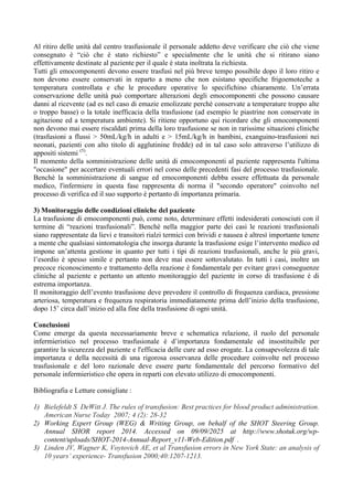 Al ritiro delle unità dal centro trasfusionale il personale addetto deve verificare che ciò che viene
consegnato è “ciò che è stato richiesto” e specialmente che le unità che si ritirano siano
effettivamente destinate al paziente per il quale è stata inoltrata la richiesta.
Tutti gli emocomponenti devono essere trasfusi nel più breve tempo possibile dopo il loro ritiro e
non devono essere conservati in reparto a meno che non esistano specifiche frigoemoteche a
temperatura controllata e che le procedure operative lo specifichino chiaramente. Un’errata
conservazione delle unità può comportare alterazioni degli emocomponenti che possono causare
danni al ricevente (ad es nel caso di emazie emolizzate perché conservate a temperature troppo alte
o troppo basse) o la totale inefficacia della trasfusione (ad esempio le piastrine non conservate in
agitazione ed a temperatura ambiente). Si ritiene opportuno qui ricordare che gli emocomponenti
non devono mai essere riscaldati prima della loro trasfusione se non in rarissime situazioni cliniche
(trasfusioni a flussi > 50mL/kg/h in adulti e > 15mL/kg/h in bambini, exanguino-trasfusioni nei
neonati, pazienti con alto titolo di agglutinine fredde) ed in tal caso solo attraverso l’utilizzo di
appositi sistemi (5)
.
Il momento della somministrazione delle unità di emocomponenti al paziente rappresenta l'ultima
"occasione" per accertare eventuali errori nel corso delle precedenti fasi del processo trasfusionale.
Benchè la somministrazione di sangue ed emocomponenti debba essere effettuata da personale
medico, l'infermiere in questa fase rappresenta di norma il "secondo operatore" coinvolto nel
processo di verifica ed il suo supporto è pertanto di importanza primaria.
3) Monitoraggio delle condizioni cliniche del paziente
La trasfusione di emocomponenti può, come noto, determinare effetti indesiderati conosciuti con il
termine di “reazioni trasfusionali”. Benchè nella maggior parte dei casi le reazioni trasfusionali
siano rappresentate da lievi e transitori rialzi termici con brividi e nausea è altresì importante tenere
a mente che qualsiasi sintomatologia che insorga durante la trasfusione esige l’intervento medico ed
impone un’attenta gestione in quanto per tutti i tipi di reazioni trasfusionali, anche le più gravi,
l’esordio è spesso simile e pertanto non deve mai essere sottovalutato. In tutti i casi, inoltre un
precoce riconoscimento e trattamento della reazione è fondamentale per evitare gravi conseguenze
cliniche al paziente e pertanto un attento monitoraggio del paziente in corso di trasfusione è di
estrema importanza.
Il monitoraggio dell’evento trasfusione deve prevedere il controllo di frequenza cardiaca, pressione
arteriosa, temperatura e frequenza respiratoria immediatamente prima dell’inizio della trasfusione,
dopo 15’ circa dall’inizio ed alla fine della trasfusione di ogni unità.
Conclusioni
Come emerge da questa necessariamente breve e schematica relazione, il ruolo del personale
infermieristico nel processo trasfusionale è d’importanza fondamentale ed insostituibile per
garantire la sicurezza del paziente e l'efficacia delle cure ad esso erogate. La consapevolezza di tale
importanza e della necessità di una rigorosa osservanza delle procedure coinvolte nel processo
trasfusionale e del loro razionale deve essere parte fondamentale del percorso formativo del
personale infermieristico che opera in reparti con elevato utilizzo di emocomponenti.
Bibliografia e Letture consigliate :
1) Bielefeldt S DeWitt J. The rules of transfusion: Best practices for blood product administration.
American Nurse Today 2007; 4 (2): 28-32
2) Working Expert Group (WEG) & Writing Group, on behalf of the SHOT Steering Group.
Annual SHOR report 2014. Accessed on 09/09/2025 at http://www.shotuk.org/wp-
content/uploads/SHOT-2014-Annual-Report_v11-Web-Edition.pdf .
3) Linden JV, Wagner K, Voytovich AE, et al Transfusion errors in New York State: an analysis of
10 years’ experience- Transfusion 2000;40:1207-1213.
 