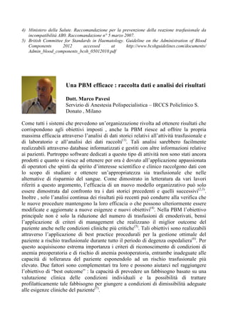 4) Ministero della Salute. Raccomandazione per la prevenzione della reazione trasfusionale da
incompatibilità AB0. Raccomandazione n° 5 marzo 2007.
5) British Committee for Standards in Haematology. Guideline on the Administration of Blood
Components 2012 accessed at http://www.bcshguidelines.com/documents/
Admin_blood_components_bcsh_05012010.pdf
	
  
	
  
Come tutti i sistemi che prevedono un’organizzazione rivolta ad ottenere risultati che
corrispondono agli obiettivi imposti , anche la PBM riesce ad offrire la propria
massima efficacia attraverso l’analisi di dati storici relativi all’attività trasfusionale e
di laboratorio e all’analisi dei dati raccolti(1)
. Tali analisi sarebbero facilmente
realizzabili attraverso database informatizzati e gestiti con altre informazioni relative
ai pazienti. Purtroppo software dedicati a questo tipo di attività non sono stati ancora
prodotti e quanto si riesce ad ottenere per ora è dovuto all’applicazione appassionata
di operatori che spinti da spirito d’interesse scientifico e clinico raccolgono dati con
lo scopo di studiare e ottenere un’appropriatezza sia trasfusionale che nelle
alternative di risparmio del sangue. Come dimostrato in letteratura da vari lavori
riferiti a questo argomento, l’efficacia di un nuovo modello organizzativo può solo
essere dimostrata dal confronto tra i dati storici precedenti e quelli successivi(2,3)
.
Inoltre , solo l’analisi continua dei risultati più recenti può condurre alla verifica che
le nuove procedure mantengono la loro efficacia o che possono ulteriormente essere
modificate e aggiornate a nuove esigenze e nuovi obiettivi(4)
. Nella PBM l’obiettivo
principale non è solo la riduzione del numero di trasfusioni di emoderivati, bensì
l’applicazione di criteri di management che realizzano il miglior outcome del
paziente anche nelle condizioni cliniche più critiche(5)
. Tali obiettivi sono realizzabili
attraverso l’applicazione di best practice procedurali per la gestione ottimale del
paziente a rischio trasfusionale durante tutto il periodo di degenza ospedaliera(6)
. Per
questo acquisiscono estrema importanza i criteri di riconoscimento di condizioni di
anemia preoperatoria e di rischio di anemia postoperatoria, entrambe inadeguate alle
capacità di tolleranza del paziente esponendolo ad un rischio trasfusionale più
elevato. Due fattori sono complementari tra loro e possono aiutarci nel raggiungere
l’obiettivo di “best outcome” : la capacità di prevedere un fabbisogno basato su una
valutazione clinica delle condizioni individuali e la possibilità di trattare
profilatticamente tale fabbisogno per giungere a condizioni di dimissibilità adeguate
alle esigenze cliniche del paziente(7)
.
Una PBM efficace : raccolta dati e analisi dei risultati
Dott. Marco Pavesi
Servizio di Anestesia Polispecialistica – IRCCS Policlinico S.
Donato , Milano
	
  
 