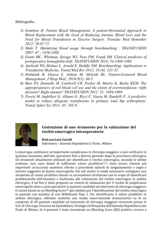 Bibliografia :
1) Gombotz H. Patient Blood Management: A patient-Orientated Approach to
Blood Replacement with the Goal of Reducing Anemia, Blood Loss and the
Need for Blood Transfusion in Elective Surgery. Transfus Med Hemother
2012; 39:67-72
2) Maki T. Optimizing blood usage through benchmarking . TRANSFUSION
2007; 47 : 145S-148S.
3) Grant MC, Whitman, Savage WJ, Ness PM, Frank SM. Clinical predictor of
postoperative hemoglobin drift. TRANSFUSION 2014; 54:1460-1468
4) Apelseth TO, Molnar L, Arnold E, Heddle NM. Benchmarking: Applications to
Transfusion Medicine. Transf Med Rev 2012; 26 (4): 321-32.
5) Hohmuth B, Ozawa S, Ashton M, Melseth RL. Patient-Centered Blood
Management. J Hosp Med , 2014;9(1): 60-5.
6) Barr PJ, Donnelly M, Cardwell CR, Parker M, Morris K, Bailie KEM. The
appropriateness of red blood cell use and the extent of overtransfusion: right
decision? Right amount? TRANSFUSION 2011; 51: 1684-1694
7) Pavesi M, Inghilleri G, Albano G, Ricci C, Gaeta M, Randelli F. A predictive
model to reduce allogenic transfusions in primary total hip arthroplasty.
Transf Apher Sci 2011; 45: 265-8.
	
  
	
  
	
  
L'emorragia	
  costituisce	
  un'importante	
  complicanza	
  in	
  chirurgia	
  maggiore	
  e	
  può	
  verificarsi	
  in	
  
qualsiasi	
  momento,	
  dall’atto	
  operatorio	
  fino	
  a	
  diverse	
  giornate	
  dopo	
  la	
  procedura	
  chirurgica.	
  
Gli	
  strumenti	
  attualmente	
  utilizzati	
  per	
  identificare	
  il	
  rischio	
  emorragico,	
  secondo	
  le	
  ultime	
  
evidenze,	
   non	
   sono	
   dotati	
   di	
   sufficiente	
   valore	
   predittivo(1,2).	
   Sono	
   invece	
   ritenuti	
   più	
  
importanti	
   un’accurata	
   anamnesi	
   riferita	
   a	
   precedenti	
   episodi	
   di	
   sanguinamento	
   e	
   segni	
   e	
  
sintomi	
  suggestivi	
  di	
  diatesi	
  emorragiche.	
  Per	
  tali	
  motivi	
  si	
  rende	
  necessario	
  sviluppare	
  uno	
  
strumento	
  di	
  valore	
  predittivo	
  basato	
  su	
  un’anamnesi	
  strutturata	
  con	
  lo	
  scopo	
  di	
  identificare	
  
problematiche	
   dell’emostasi	
   e	
   finalizzata	
   alla	
   valutazione	
   del	
   rischio	
   emorragico	
   in	
   ambito	
  
chirurgico.	
  A	
  tal	
  fine	
  è	
  stato	
  proposto	
  un	
  criterio	
  di	
  valutazione	
  per	
  il	
  rischio	
  di	
  complicanze	
  
emorragiche	
  intra	
  e	
  post-­‐operatorie	
  in	
  pazienti	
  candidati	
  ad	
  intervento	
  di	
  chirurgia	
  maggiore.	
  
Ci	
  siamo	
  basati	
  su	
  un	
  Bleeding	
  Score(3)	
  già	
  validato	
  per	
  l'identificazione	
  del	
  rischio	
  emorragico	
  
in	
   pazienti	
   con	
   malattia	
   di	
   von	
   Willebrand	
   Tipo	
   1.	
   Per	
   identificarne	
   il	
   valore	
   predittivo	
   in	
  
ambito	
   chirurgico,	
   abbiamo	
   condotto	
   uno	
   studio	
   osservazionale	
   monocentrico	
   su	
   di	
   un	
  
campione	
   di	
   49	
   pazienti	
   candidati	
   ad	
   intervento	
   di	
   chirurgia	
   maggiore	
   ricoverati	
   presso	
   le	
  
U.O.	
  di	
  Chirurgia	
  Toracica	
  ed	
  Epatobiliare,	
  Urologia	
  ed	
  Ortopedia	
  dell’Azienda	
  Ospedaliera	
  San	
  
Paolo	
  di	
  Milano.	
  In	
  6	
  pazienti	
  è	
  stato	
  riscontrato	
  un	
  Bleeding	
  Score	
  (BS)	
  positivo,	
  ovvero	
  a	
  
Costruzione	
  di	
  uno	
  strumento	
  per	
  la	
  valutazione	
  del	
  
rischio	
  emorragico	
  intraoperatorio	
  
	
  
Dott.ssa	
  Lara	
  Carelli	
  
Infermiera	
  –	
  Azienda	
  Ospedaliera	
  S.	
  Paolo	
  ,	
  Milano	
  
	
  
 