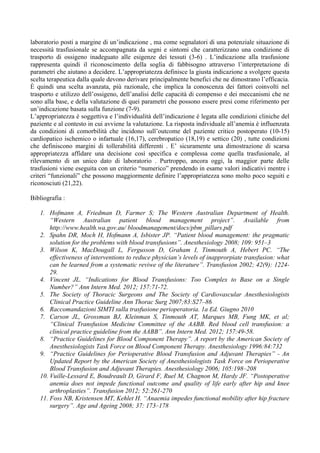 laboratorio posti a margine di un’indicazione , ma come segnalatori di una potenziale situazione di
necessità trasfusionale se accompagnata da segni e sintomi che caratterizzano una condizione di
trasporto di ossigeno inadeguato alle esigenze dei tessuti (3-6) . L’indicazione alla trasfusione
rappresenta quindi il riconoscimento della soglia di fabbisogno attraverso l’interpretazione di
parametri che aiutano a decidere. L’appropriatezza definisce la giusta indicazione a svolgere questa
scelta terapeutica dalla quale devono derivare principalmente benefici che ne dimostrano l’efficacia.
È quindi una scelta avanzata, più razionale, che implica la conoscenza dei fattori coinvolti nel
trasporto e utilizzo dell’ossigeno, dell’analisi delle capacità di compenso e dei meccanismi che ne
sono alla base, e della valutazione di quei parametri che possono essere presi come riferimento per
un’indicazione basata sulla funzione (7-9).
L’appropriatezza è soggettiva e l’individualità dell’indicazione è legata alle condizioni cliniche del
paziente e al contesto in cui avviene la valutazione. La risposta individuale all’anemia è influenzata
da condizioni di comorbilità che incidono sull’outcome del paziente critico postoperato (10-15)
cardiopatico ischemico o infartuale (16,17), cerebropatico (18,19) e settico (20) , tutte condizioni
che definiscono margini di tollerabilità differenti . E’ sicuramente una dimostrazione di scarsa
appropriatezza affidare una decisione così specifica e complessa come quella trasfusionale, al
rilevamento di un unico dato di laboratorio . Purtroppo, ancora oggi, la maggior parte delle
trasfusioni viene eseguita con un criterio “numerico” prendendo in esame valori indicativi mentre i
criteri “funzionali” che possono maggiormente definire l’appropriatezza sono molto poco seguiti e
riconosciuti (21,22).
Bibliografia :
1. Hofmann A, Friedman D, Farmer S; The Western Australian Department of Health.
“Western Australian patient blood management project”. Available from
http://www.health.wa.gov.au/ bloodmanagement/docs/pbm_pillars.pdf
2. Spahn DR, Moch H, Hofmann A, Isbister JP. “Patient blood management: the pragmatic
solution for the problems with blood transfusions”. Anesthesiology 2008; 109: 951–3
3. Wilson K, MacDougall L, Fergusson D, Graham I, Tinmouth A, Hebert PC. “The
effectiveness of interventions to reduce physician’s levels of inapprorpiate transfusion: what
can be learned from a systematic reviwe of the literature”. Transfusion 2002; 42(9): 1224-
29.
4. Vincent JL. “Indications for Blood Transfusions: Too Complex to Base on a Single
Number?” Ann Intern Med. 2012; 157:71-72.
5. The Society of Thoracic Surgeons and The Society of Cardiovascular Anesthesiologists
Clinical Practice Guideline Ann Thorac Surg 2007;83:S27–86
6. Raccomandazioni SIMTI sulla trasfusione perioperatoria. 1a Ed. Giugno 2010
7. Carson JL, Grossman BJ, Kleinman S, Tinmouth AT, Marques MB, Fung MK, et al;
“Clinical Transfusion Medicine Committee of the AABB. Red blood cell transfusion: a
clinical practice guideline from the AABB”. Ann Intern Med. 2012; 157:49-58.
8. “Practice Guidelines for Blood Component Therapy”. A report by the American Society of
Anesthesiologists Task Force on Blood Component Therapy. Anesthesiology 1996:84:732
9. “Practice Guidelines for Perioperative Blood Transfusion and Adjuvant Therapies” - An
Updated Report by the American Society of Anesthesiologists Task Force on Perioperative
Blood Transfusion and Adjuvant Therapies. Anesthesiology 2006; 105:198–208
10. Vuille-Lessard E, Boudreault D, Girard F, Ruel M, Chagnon M, Hardy JF. “Postoperative
anemia does not impede functional outcome and quality of life early after hip and knee
arthroplasties”. Transfusion 2012; 52:261-270
11. Foss NB, Kristensen MT, Kehlet H. “Anaemia impedes functional mobility after hip fracture
surgery”. Age and Ageing 2008; 37: 173–178
 