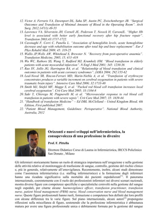 12. Victor A. Ferraris VA, Davenport DL, Saha SP, Austin PC, Zwischenberger JB. “Surgical
Outcomes and Transfusion of Minimal Amounts of Blood in the Operating Room”. Arch
Surg. 2012;147(1):49-55
13. Lawrence VA, Silverstein JH, Cornell JE, Pederson T, Noveck H, CarsonJL. “Higher Hb
level is associated with better early functional recovery after hip fracture repair”.
Transfusion 2003;43:1717-1722.
14. Cavenaghi F, Cerri C, Panella L. “Association of hemoglobin levels, acute hemoglobine
decrease and age with rehabilitation outcome after total hip and knee replacement”. Eur J
Phys Rehabil Med 2009; 45: 319-25
15. Wallis JP,Wells AW, Whitehead S, Brewster N. “Recovery from post-operative anaemia”.
Transfusion Medicine, 2005, 15, 413–418
16. Wu WC, Rathore SS, Wang Y, Radford MJ, Krumholz HM. “Blood transfusion in elderly
patients with acute myocardial infarction”. N Engl J Med 2001; 345: 1230-36
17. Rao SV, Jollis JG, Harrington RA, et al. “Relationship of blood transfusion and clinical
outcomes in patients with acute coronary syndromes”. JAMA 2004; 292:155-62
18. Leal-Noval SR, Rincon-Ferrari MD, Marin-Niebla A, et al. “Transfusion of erythrocyte
concentrates produces a variable increment on cerebral oxygenation in patients with severe
traumatic brain injury”. Intensive Care Med 2006; 32:1733-40
19. Smith MJ, Stiefel MF, Magge S, et al. “Packed red blood cell transfusion increases local
cerebral oxygenation”. Crit Care Med 2005; 33:1104-8
20. Sakr Y, Chierego M, Piagnerelli M, et al. “Microvascular response to red blood cell
transfusion in patients with severe sepsis”. Crit Care Med 2007; 35: 1639-44.
21. “Handbook of transfusion Medicine” – Ed DBL McClelland – United Kingdom Blood, 4th
Edition, First published 2007.
22. “Patient Blood Management, Guidelines: Perioperative”. National Blood Authority,
Australia, 2012
Gli infermieri storicamente hanno un ruolo di strategica importanza nell’erogazione e nella gestione
delle attività relative al monitoraggio di trasfusione di sangue, controllo, gestione del rischio clinico
e, più in generale, relativamente all’emovigilanza. Recentemente, inoltre, alcuni studi dimostrano
come l’assistenza infermieristica (i.e. staffing infermieristico) e la formazione degli infermieri
hanno una ricaduta significativa sulla mortalità dei pazienti ospedalizzati(1)
. Il panorama
internazionale, coerentemente con il ruolo dei professionisti infermieri nei diversi scenari nazionali,
mostra diverse figure con competenze specifiche e specialistiche coinvolti nella gestione del sangue
negli ospedali, per citarne alcune: haemovigilance officer, transfusion practitioner, transfusion
nurse, patient blood management (PBM) nurse, blood conservation nurse and blood management
nurse. Queste figure professionali hanno ruoli, formazione e competenze ben definiti dai loro profili
con alcune differenze tra le varie figure. Sul piano internazionale, alcuni autori(2)
propongono
riflessioni sulla miscellanea di figure, sostenendo che la professione infermieristica è abbastanza
matura per avere una figura professionale unica e debitamente formata per la gestione del sangue
Orizzonti e nuovi sviluppi nell’infermieristica, la
consapevolezza di una professione in divenire
Prof. F. Pittella
Direttore Didattico Corso di Laurea in Infermieristica, IRCCS Policlinico
San Donato , Milano
	
  
 