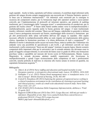 negli ospedali. Anche in Italia, soprattutto nell’ultimo ventennio, il contributo degli infermieri nella
gestione del sangue diventa sempre maggiormente una necessità per il Sistema Sanitario; questo è
in linea con la letteratura internazionale(3)
. Gli infermieri sono essenziali per la consegna in
sicurezza dei componenti ematici, per la formazione degli altri operatori sanitari e socio-sanitari
coinvolti, per l’implementazione di protocolli ed istruzioni operative, per pratiche di auditing
trasfusione, per il monitoraggio della “consegna sicura” o somministrazione di emoderivati, per la
gestione del rischio clinico(2)
. Il futuro della Sanità sembra andare verso la multiprofessionalità e
multidisciplinarietà, questo riguarda anche la buona gestione del sangue: il team trasfusionale
(medici, infermieri, membri del comitato “Buon uso del Sangue, stakeholder in generale) si delinea
come il nuovo protagonista necessario nel fornire, monitoraggio della sicurezza e formazione per
gli altri professionisti della salute nell’ambito dell’uso del sangue in ospedale. Altri aspetti
necessari, affinché la multiprofessionalità abbia un reale impatto nel miglioramento della pratica
clinica, riguardano la formazione post-base e la chiara definizione di ruoli e competenze(4)
. Il
dibattito in merito è attualmente molto acceso nel nostro Paese, tuttavia sembra che l’infermiere stia
andando verso una possibilità di specializzarsi a più livelli, e gli infermieri convolti nei team
trasfusionali o nelle commissioni “buon uso del sangue” rientrano in questa logica. Questo scenario
comporterà delle importanti sfide per le università e per le azienda sanitarie che dovranno esser in
grado di leggerle consapevolmente; le università dovranno esser in grado di offrire una formazione
post-base valida e spendibile nel mercato del lavoro (corsi di Perfezionamento, Master, Laurea
Magistrale), le aziende dovranno adottare modelli organizzativi che favoriscano la
multiprofessionalità e quindi l’equo riconoscimento delle competenze di tutti i professionisti
coinvolti, nonché politiche di skill-mix in relazione alle risorse umane in termini di quantità, ma
soprattutto formazione acquisita (5)
.
Bibliografia:
1) Aiken L & al (2014) Nurse staffing and education and hospital mortality in nine
European countries: a retrospective observational study. Lancet, 38 3(9931), 1824-1830
2) Gallagher T et al. (2015) Patient blood management nurse vs transfusion nurse: is it
time to merge?. British Journal of Nursing, 24 (9), 492-495
3) Cottrell S, Donaldson JH (2013) Exploring the opinions of registered nurses working in
a clinical transfusion environment on the contribution of e-learning to personal learning
and clinical practice: results of a small scale educational research study. Nurse Educ
Pract 13(3): 221–227
4) FNC IPASVI (2015) Evoluzione Delle Competenze Infermieristiche, delibera n. 79 del
25 aprile 2015
5) Rapporto CERGAS Bocconi (2013) Oasi 2013, Cergas Bocconi: skill-mix per medici e
infermieri. Disponibile al sito: http://www.sanita24.ilsole24ore.com/art/lavoro-e-
professione/2014-01-15/oasi-2013-cergas-bocconi-
064811.php?uuid=AbonaOGJ&refresh_ce=1
	
  
	
  
 