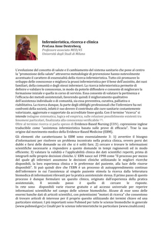  
	
  
	
  
	
  
	
  
	
  	
  
	
  	
  	
  	
  	
  	
  	
  	
  	
  	
  	
  	
  	
  	
  	
  	
  	
  	
  	
  	
  	
  	
  	
  	
  	
  	
  	
  	
  	
  	
  
L’evoluzione	
  del	
  concetto	
  di	
  salute	
  e	
  il	
  cambiamento	
  del	
  sistema	
  sanitario	
  che	
  pone	
  al	
  centro	
  
la	
  “promozione	
  della	
  salute”	
  attraverso	
  metodologie	
  di	
  prevenzione	
  hanno	
  notevolmente	
  
accentuato	
  il	
  carattere	
  di	
  essenzialità	
  della	
  ricerca	
  infermieristica.	
  Tutto	
  ciò	
  promuove	
  lo	
  
sviluppo	
  delle	
  conoscenze	
  e	
  migliora	
  la	
  prassi	
  infermieristica	
  per	
  il	
  bene	
  dell’assistito,	
  dei	
  suoi	
  
familiari,	
  della	
  comunità	
  e	
  degli	
  stessi	
  infermieri.	
  La	
  ricerca	
  infermieristica	
  permette	
  di	
  
definire	
  e	
  validare	
  le	
  conoscenze,	
  in	
  modo	
  da	
  poterle	
  diffondere	
  e	
  consente	
  di	
  migliorare	
  la	
  
formazione	
  iniziale	
  e	
  quella	
  in	
  corso	
  di	
  servizio.	
  Essa	
  consente	
  di	
  valutare	
  la	
  pertinenza	
  e	
  
l’efficacia	
  dei	
  metodi	
  assistenziali,	
  favorendo	
  quindi	
  il	
  miglioramento	
  qualitativo	
  
dell’assistenza	
  individuale	
  o	
  di	
  comunità,	
  sia	
  essa	
  preventiva,	
  curativa,	
  palliativa	
  o	
  
riabilitativa.	
  La	
  ricerca	
  dunque,	
  fa	
  parte	
  degli	
  obblighi	
  professionali	
  che	
  l’infermiere	
  ha	
  nei	
  
confronti	
  della	
  società,	
  infatti	
  è	
  suo	
  dovere	
  il	
  contributo	
  alle	
  cure	
  sanitarie	
  costantemente	
  
valorizzate,	
  aggiornate	
  e	
  supportate	
  da	
  accreditate	
  linee-­‐guida.	
  Con	
  il	
  termine	
  “ricerca”	
  si	
  
intende	
  indagine	
  sistematica,	
  logica	
  ed	
  empirica,	
  sulle	
  relazioni	
  possibilmente	
  esistenti	
  tra	
  
fenomeni	
  particolari,	
  finalizzata	
  alla	
  conoscenza	
  verificabile	
  (1).	
  
Oltre	
  al	
  termine	
  ricerca	
  si	
  parla	
  spesso	
  di	
  Evidence-­‐Based	
  Nursing	
  (EBN),	
  espressione	
  inglese	
  
traducibile	
   come	
   "assistenza	
   infermieristica	
   basata	
   sulle	
   prove	
   di	
   efficacia".	
   Trae	
   la	
   sua	
  
origine	
  dal	
  movimento	
  medico	
  della	
  Evidence-­‐Based	
  Medicine	
  (EBM).	
  
Gli	
   elementi	
   che	
   caratterizzano	
   la	
   EBM	
   sono	
   essenzialmente	
   3:	
   1)	
   avvertire	
   il	
   bisogno	
  
d'informazioni	
   per	
   risolvere	
   un	
   problema	
   incontrato	
   nella	
   pratica	
   clinica,	
   ovvero	
   porsi	
   dei	
  
dubbi	
  e	
  farsi	
  delle	
  domande	
  su	
  ciò	
  che	
  si	
  è	
  soliti	
  fare;	
  2)	
  cercare	
  e	
  trovare	
  le	
  informazioni	
  
scientifiche	
   necessarie	
   a	
   rispondere	
   a	
   queste	
   domande	
   in	
   tempi	
   ragionevoli	
   ed	
   in	
   modo	
  
efficiente;	
  3)	
  valutare	
  la	
  validità	
  e	
  l'applicabilità	
  clinica	
  dei	
  dati	
  scientifici	
  reperiti,	
  prima	
  di	
  
integrarli	
  nelle	
  proprie	
  decisioni	
  cliniche.	
  L'	
  EBN	
  nasce	
  nel	
  1998	
  come	
  "Il	
  processo	
  per	
  mezzo	
  
del	
   quale	
   gli	
   infermieri	
   assumono	
   le	
   decisioni	
   cliniche	
   utilizzando	
   le	
   migliori	
   ricerche	
  
disponibili,	
   la	
   loro	
   esperienza	
   clinica	
   e	
   le	
   preferenze	
   del	
   paziente,	
   alla	
   luce	
   delle	
   risorse	
  
disponibili".	
   Si	
   può	
   quindi	
   dire	
   che	
   l'EBN	
   è	
   un	
   processo	
   di	
   autoapprendimento	
   continuo	
  
dell'infermiere	
   in	
   cui	
   l'assistenza	
   al	
   singolo	
   paziente	
   stimola	
   la	
   ricerca	
   dalla	
   letteratura	
  
biomedica	
  di	
  informazioni	
  rilevanti	
  per	
  la	
  pratica	
  assistenziale	
  stessa.	
  Il	
  primo	
  passo	
  di	
  questo	
  
processo	
   è	
   dunque	
   formulare	
   un	
   quesito	
   clinico,	
   originato	
   dall'esperienza	
   della	
   pratica	
  
assistenziale,	
   Il	
   secondo	
   passo	
   è	
   quello	
   di	
   cercare	
   le	
   risposte.	
  	
  
In	
   rete	
   sono	
   	
   disponibili	
   varie	
   risorse	
   gratuite	
   e	
   ad	
   accesso	
   universale	
   per	
   reperire	
  
informazioni	
   scientifiche	
   nel	
   campo	
   delle	
   scienze	
   biomediche.	
   Alcune	
   di	
   esse	
   sono	
   delle	
  
enormi	
  banche	
  dati	
  di	
  articoli	
  scientifici,	
  con	
  potentissimi	
  "motori	
  di	
  ricerca"	
  che	
  consentono	
  
di	
   trovare	
   articoli	
   di	
   interesse	
   per	
   il	
   proprio	
   quesito	
   utilizzando	
   dei	
   termini	
   chiave	
   ed	
   una	
  
particolare	
  sintassi.	
  I	
  più	
  importanti	
  sono	
  Pubmed	
  per	
  tutte	
  le	
  scienze	
  biomediche	
  in	
  generale	
  
(www.pubmed.gov)	
  e	
  Cinahl	
  per	
  le	
  scienze	
  infermieristiche	
  in	
  particolare	
  (www.cinahl.com)	
  
	
  
	
  
Infermieristica,	
  ricerca	
  e	
  clinica	
  
Prof.ssa	
  Anne	
  Destrebecq	
  
Professore	
  associato	
  MED/45	
  
Università	
  degli	
  Studi	
  di	
  Milano	
  
 