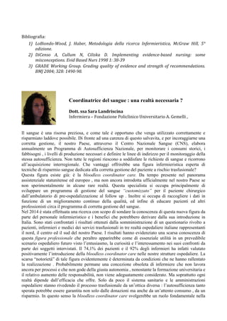  
Bibliografia:	
  
1) LoBiondo-­‐Wood,	
   J.	
   Haber,	
   Metodologia	
   della	
   ricerca	
   Infermieristica,	
   McGraw	
   Hill,	
   5°	
  
edizione.	
  
2) DiCenso	
   A,	
   Cullum	
   N,	
   Ciliska	
   D.	
   Implementing	
   evidence-­‐based	
   nursing:	
   some	
  
misconceptions.	
  Evid	
  Based	
  Nurs	
  1998	
  1:	
  38-­‐39	
  
3) GRADE	
  Working	
  Group.	
  Grading	
  quality	
  of	
  evidence	
  and	
  strength	
  of	
  recommendations.	
  
BMJ	
  2004;	
  328:	
  1490-­‐98.	
  
	
  
	
  
	
  
Il sangue è una risorsa preziosa, e come tale è opportuno che venga utilizzato correttamente e
risparmiato laddove possibile. Di fronte ad una carenza di questo salvavita, e per incoraggiarne una
corretta gestione, il nostro Paese, attraverso il Centro Nazionale Sangue (CNS), elabora
annualmente un Programma di Autosufficienza Nazionale, per monitorare i consumi storici, i
fabbisogni , i livelli di produzione necessari e definire le linee di indirizzo per il monitoraggio della
stessa autosufficienza. Non tutte le regioni riescono a soddisfare le richieste di sangue e ricorrono
all’acquisizione interregionale. Che vantaggi offrirebbe una figura infermieristica esperta di
tecniche di risparmio sangue dedicata alla corretta gestione del paziente a rischio trasfusionale?
Questa figura esiste già: è la bloodless coordinator care. Da tempo presente nel panorama
assistenziale statunitense ed europeo , ma non ancora introdotta ufficialmente nel nostro Paese se
non sperimentalmente in alcune rare realtà. Questa specialista si occupa principalmente di
sviluppare un programma di gestione del sangue “customizzato” per il paziente chirurgico
dall’ambulatorio di pre-ospedalizzazione al follow up . Inoltre si occupa di raccogliere i dati in
funzione di un miglioramento continuo della qualità, ed infine di educare pazienti ed altri
professionisti circa il programma di corretta gestione del sangue.
Nel 2014 è stata effettuata una ricerca con scopo di sondare la conoscenza di questa nuova figura da
parte del personale infermieristico e i benefici che potrebbero derivare dalla sua introduzione in
Italia. Sono stati confrontati i risultati ottenuti dalla somministrazione di un questionario rivolto a
pazienti, infermieri e medici dei servizi trasfusionali in tre realtà ospedaliere italiane rappresentanti
il nord, il centro ed il sud del nostro Paese. I risultati hanno evidenziato una scarsa conoscenza di
questa figura professionale che peraltro apparirebbe come di essenziale utilità in un prevedibile
scenario ospedaliero futuro visto l’entusiasmo, la curiosità e l’interessamento nei suoi confronti da
parte dei soggetti intervistati. Il 74,1% dei pazienti e il 92% degli infermieri ha infatti valutato
positivamente l’introduzione della bloodless coordinator care nelle nostre strutture ospedaliere. La
scarsa “notorietà” di tale figura evidentemente è determinata da condizioni che ne hanno rallentato
la realizzazione . Probabilmente permane una concezione obsoleta di infermiere che non lavora
ancora per processi e che non gode della giusta autonomia , nonostante la formazione universitaria e
il relativo aumento delle responsabilità, non viene adeguatamente considerato. Ma soprattutto ogni
realtà dipende dall’efficacia che offre. Solo da poco il sistema sanitario e le amministrazioni
ospedaliere stanno rivedendo il processo trasfusionale da un’ottica diversa : l’autosufficienza tanto
sperata potrebbe essere garantita non solo dalle donazioni ma anche da un’attento consumo , da un
risparmio. In questo senso la bloodless coordinator care svolgerebbe un ruolo fondamentale nella
Coordinatrice del sangue : una realtà necessaria ?
Dott.	
  ssa	
  Sara	
  Landriscina	
  
Infermiera	
  –	
  Fondazione	
  Policlinico	
  Universitario	
  A.	
  Gemelli	
  ,	
  
Roma	
  
 