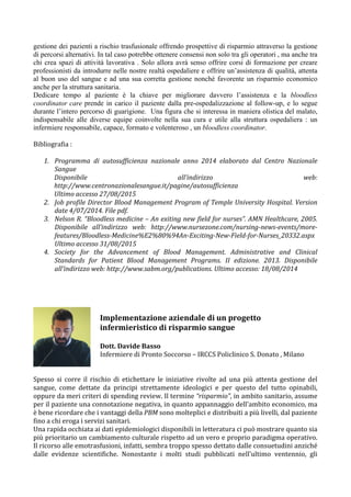 gestione dei pazienti a rischio trasfusionale offrendo prospettive di risparmio attraverso la gestione
di percorsi alternativi. In tal caso potrebbe ottenere consensi non solo tra gli operatori , ma anche tra
chi crea spazi di attività lavorativa . Solo allora avrà senso offrire corsi di formazione per creare
professionisti da introdurre nelle nostre realtà ospedaliere e offrire un’assistenza di qualità, attenta
al buon uso del sangue e ad una sua corretta gestione nonché favorente un risparmio economico
anche per la struttura sanitaria.
Dedicare tempo al paziente è la chiave per migliorare davvero l’assistenza e la bloodless
coordinator care prende in carico il paziente dalla pre-ospedalizzazione al follow-up, e lo segue
durante l’intero percorso di guarigione. Una figura che si interessa in maniera olistica del malato,
indispensabile alle diverse equipe coinvolte nella sua cura e utile alla struttura ospedaliera : un
infermiere responsabile, capace, formato e volenteroso , un bloodless coordinator.
	
  
Bibliografia	
  :	
  	
  
	
  
1. Programma	
   di	
   autosufficienza	
   nazionale	
   anno	
   2014	
   elaborato	
   dal	
   Centro	
   Nazionale	
  
Sangue	
  
Disponibile	
   all’indirizzo	
   web:	
  
http://www.centronazionalesangue.it/pagine/autosufficienza	
  
Ultimo	
  accesso	
  27/08/2015	
  
2. Job	
  profile	
  Director	
  Blood	
  Management	
  Program	
  of	
  Temple	
  University	
  Hospital.	
  Version	
  
date	
  4/07/2014.	
  File	
  pdf.	
  
3. Nelson	
  R.	
  “Bloodless	
  medicine	
  –	
  An	
  exiting	
  new	
  field	
  for	
  nurses”.	
  AMN	
  Healthcare,	
  2005.	
  
Disponibile	
   all’indirizzo	
   web:	
   http://www.nursezone.com/nursing-­‐news-­‐events/more-­‐
features/Bloodless-­‐Medicine%E2%80%94An-­‐Exciting-­‐New-­‐Field-­‐for-­‐Nurses_20332.aspx	
  
Ultimo	
  accesso	
  31/08/2015	
  
4. Society	
   for	
   the	
   Advancement	
   of	
   Blood	
   Management.	
   Administrative	
   and	
   Clinical	
  
Standards	
   for	
   Patient	
   Blood	
   Management	
   Programs.	
   II	
   edizione.	
   2013.	
   Disponibile	
  
all’indirizzo	
  web:	
  http://www.sabm.org/publications.	
  Ultimo	
  accesso:	
  18/08/2014	
  
	
  
	
  
	
  
	
  
	
  
	
  
Spesso	
   si	
   corre	
   il	
   rischio	
   di	
   etichettare	
   le	
   iniziative	
   rivolte	
   ad	
   una	
   più	
   attenta	
   gestione	
   del	
  
sangue,	
   come	
   dettate	
   da	
   principi	
   strettamente	
   ideologici	
   e	
   per	
   questo	
   del	
   tutto	
   opinabili,	
  
oppure	
  da	
  meri	
  criteri	
  di	
  spending	
  review.	
  Il	
  termine	
  “risparmio”,	
  in	
  ambito	
  sanitario,	
  assume	
  
per	
  il	
  paziente	
  una	
  connotazione	
  negativa,	
  in	
  quanto	
  appannaggio	
  dell'ambito	
  economico,	
  ma	
  
è	
  bene	
  ricordare	
  che	
  i	
  vantaggi	
  della	
  PBM	
  sono	
  molteplici	
  e	
  distribuiti	
  a	
  più	
  livelli,	
  dal	
  paziente	
  
fino	
  a	
  chi	
  eroga	
  i	
  servizi	
  sanitari.	
  	
  
Una	
  rapida	
  occhiata	
  ai	
  dati	
  epidemiologici	
  disponibili	
  in	
  letteratura	
  ci	
  può	
  mostrare	
  quanto	
  sia	
  
più	
  prioritario	
  un	
  cambiamento	
  culturale	
  rispetto	
  ad	
  un	
  vero	
  e	
  proprio	
  paradigma	
  operativo.	
  
Il	
  ricorso	
  alle	
  emotrasfusioni,	
  infatti,	
  sembra	
  troppo	
  spesso	
  dettato	
  dalle	
  consuetudini	
  anziché	
  
dalle	
   evidenze	
   scientifiche.	
   Nonostante	
   i	
   molti	
   studi	
   pubblicati	
   nell'ultimo	
   ventennio,	
   gli	
  
Implementazione	
  aziendale	
  di	
  un	
  progetto	
  
infermieristico	
  di	
  risparmio	
  sangue	
  
	
  
Dott.	
  Davide	
  Basso	
  
Infermiere	
  di	
  Pronto	
  Soccorso	
  –	
  IRCCS	
  Policlinico	
  S.	
  Donato	
  ,	
  Milano	
  
	
  
 