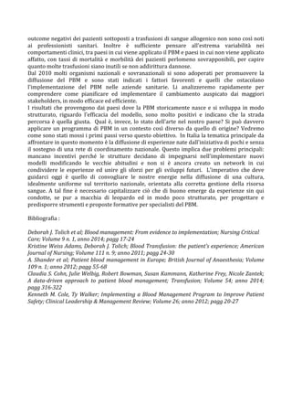 outcome	
  negativi	
  dei	
  pazienti	
  sottoposti	
  a	
  trasfusioni	
  di	
  sangue	
  allogenico	
  non	
  sono	
  così	
  noti	
  
ai	
   professionisti	
   sanitari.	
   Inoltre	
   è	
   sufficiente	
   pensare	
   all'estrema	
   variabilità	
   nei	
  
comportamenti	
  clinici,	
  tra	
  paesi	
  in	
  cui	
  viene	
  applicato	
  il	
  PBM	
  e	
  paesi	
  in	
  cui	
  non	
  viene	
  applicato	
  
affatto,	
  con	
  tassi	
  di	
  mortalità	
  e	
  morbilità	
  dei	
  pazienti	
  perlomeno	
  sovrapponibili,	
  per	
  capire	
  
quanto	
  molte	
  trasfusioni	
  siano	
  inutili	
  se	
  non	
  addirittura	
  dannose.	
  	
  
Dal	
   2010	
   molti	
   organismi	
   nazionali	
   e	
   sovranazionali	
   si	
   sono	
   adoperati	
   per	
   promuovere	
   la	
  
diffusione	
   del	
   PBM	
   e	
   sono	
   stati	
   indicati	
   i	
   fattori	
   favorenti	
   e	
   quelli	
   che	
   ostacolano	
  
l'implementazione	
   del	
   PBM	
   nelle	
   aziende	
   sanitarie.	
   Li	
   analizzeremo	
   rapidamente	
   per	
  
comprendere	
   come	
   pianificare	
   ed	
   implementare	
   il	
   cambiamento	
   auspicato	
   dai	
   maggiori	
  
stakeholders,	
  in	
  modo	
  efficace	
  ed	
  efficiente.	
  
I	
  risultati	
  che	
  provengono	
  dai	
  paesi	
  dove	
  la	
  PBM	
  storicamente	
  nasce	
  e	
  si	
  sviluppa	
  in	
  modo	
  
strutturato,	
   riguardo	
   l'efficacia	
   del	
   modello,	
   sono	
   molto	
   positivi	
   e	
   indicano	
   che	
   la	
   strada	
  
percorsa	
  è	
  quella	
  giusta.	
  	
  Qual	
  è,	
  invece,	
  lo	
  stato	
  dell'arte	
  nel	
  nostro	
  paese?	
  Si	
  può	
  davvero	
  
applicare	
  un	
  programma	
  di	
  PBM	
  in	
  un	
  contesto	
  così	
  diverso	
  da	
  quello	
  di	
  origine?	
  Vedremo	
  
come	
  sono	
  stati	
  mossi	
  i	
  primi	
  passi	
  verso	
  questo	
  obiettivo.	
  	
  In	
  Italia	
  la	
  tematica	
  principale	
  da	
  
affrontare	
  in	
  questo	
  momento	
  è	
  la	
  diffusione	
  di	
  esperienze	
  nate	
  dall'iniziativa	
  di	
  pochi	
  e	
  senza	
  
il	
  sostegno	
  di	
  una	
  rete	
  di	
  coordinamento	
  nazionale.	
  Questo	
  implica	
  due	
  problemi	
  principali:	
  
mancano	
   incentivi	
   perché	
   le	
   strutture	
   decidano	
   di	
   impegnarsi	
   nell'implementare	
   nuovi	
  
modelli	
   modificando	
   le	
   vecchie	
   abitudini	
   e	
   non	
   si	
   è	
   ancora	
   creato	
   un	
   network	
   in	
   cui	
  
condividere	
   le	
   esperienze	
   ed	
   unire	
   gli	
   sforzi	
   per	
   gli	
   sviluppi	
   futuri.	
   	
  L'imperativo	
   che	
   deve	
  
guidarci	
   oggi	
   è	
   quello	
   di	
   convogliare	
   le	
   nostre	
   energie	
   nella	
   diffusione	
   di	
   una	
   cultura,	
  
idealmente	
   uniforme	
   sul	
   territorio	
   nazionale,	
   orientata	
   alla	
   corretta	
   gestione	
   della	
   risorsa	
  
sangue.	
  A	
  tal	
  fine	
  è	
  necessario	
  capitalizzare	
  ciò	
  che	
  di	
  buono	
  emerge	
  da	
  esperienze	
  sin	
  qui	
  
condotte,	
   se	
   pur	
   a	
   macchia	
   di	
   leopardo	
   ed	
   in	
   modo	
   poco	
   strutturato,	
   per	
   progettare	
   e	
  
predisporre	
  strumenti	
  e	
  proposte	
  formative	
  per	
  specialisti	
  del	
  PBM.	
  	
  
	
  
Bibliografia	
  :	
  
	
  
Deborah	
  J.	
  Tolich	
  et	
  al;	
  Blood	
  management:	
  From	
  evidence	
  to	
  implementation;	
  Nursing	
  Critical	
  
Care;	
  Volume	
  9	
  n.	
  1,	
  anno	
  2014;	
  pagg	
  17-­‐24	
  
Kristine	
  Weiss	
  Adams,	
  Deborah	
  J.	
  Tolich;	
  Blood	
  Transfusion:	
  the	
  patient’s	
  experience;	
  American	
  
Journal	
  of	
  Nursing;	
  Volume	
  111	
  n.	
  9;	
  anno	
  2011;	
  pagg	
  24-­‐30	
  
A.	
  Shander	
  et	
  al;	
  Patient	
  blood	
  management	
  in	
  Europe;	
  British	
  Journal	
  of	
  Anaesthesia;	
  Volume	
  
109	
  n.	
  1;	
  anno	
  2012;	
  pagg	
  55-­‐68	
  
Claudia	
  S.	
  Cohn,	
  Julie	
  Welbig,	
  Robert	
  Bowman,	
  Susan	
  Kammann,	
  Katherine	
  Frey,	
  Nicole	
  Zantek;	
  
A	
   data-­‐driven	
   approach	
   to	
   patient	
   blood	
   management;	
   Transfusion;	
   Volume	
   54;	
   anno	
   2014;	
  
pagg	
  316-­‐322	
  
Kenneth	
  M.	
  Cole,	
  Ty	
  Walker;	
  Implementing	
  a	
  Blood	
  Management	
  Program	
  to	
  Improve	
  Patient	
  
Safety;	
  Clinical	
  Leadership	
  &	
  Management	
  Review;	
  Volume	
  26;	
  anno	
  2012;	
  pagg	
  20-­‐27	
  
	
  
	
  
	
  
	
  
	
  
	
  
	
  
	
  
	
  
	
  
	
  
 