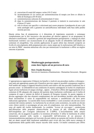 a) esecuzione di esami del sangue e urine (10-15 min)
b) incannulamento di via venosa per somministrazione di terapia con ferro ev diluito in
flebo di fisiologica (20-30 min)
c) somministrazione sottocute di eritrostimolanti (5 min)
d) dopo la somministrazione dei farmaci il paziente si tratterrà in osservazione in sala
d’attesa (15 min)
e) solo in alcuni casi specifici e selezionati può essere proposto il predeposito di una o più
unità autologhe utili a garantire un autosufficienza individuale sulla base delle perdite
storiche previste .
Questa prima fase di preparazione si è dimostrata di importanza essenziale e comunque
complementare per le fasi successive che prevedono gli ulteriori approcci in un programma di
alternative trasfusionali : controllo e gestione del sanguinamento perioperatorio e impiego di criteri
trasfusionali restrittivi con riconoscimento di un adeguato livello di tollerabilità individuale del
contenuto di emoglobina. Una corretta applicazione di questi ultimi due elementi comporta un
livello di coinvolgimento della preparazione più o meno ampio per la realizzazione dell’obiettivo a
cui mira la PBM : massima attenzione alle cure per minimizzare le trasfusioni e offrire un miglior
outcome al paziente.
L’appropriatezza rappresenta il bilancio tra benefici e rischi di una procedura medica o chirurgica :
sarà tanto più appropriata quanto più il beneficio previsto supera le possibili conseguenze negative.
Nell’ambito del sangue il rapporto beneficio/rischio sarà relativo alle due possibili condizioni che si
possono creare : la tollerabilità di una condizione di anemia contrapposta al rischio di complicanze
legate ad una trasfusione di sangue omologo , oppure , il beneficio offerto dal raggiungimento di un
contenuto di Hb adeguato alle esigenze del paziente dopo trasfusione confrontato con il rischio di
comparsa di segni e sintomi da deficit di trasporto di Ossigeno tissutale. In questo rapporto si
devono aggiungere altri due elementi complementari che non dovrebbero incidere sulla decisione
bensì incrementare il senso di responsabilità nel motivare e sensibilizzare chi deve porre
indicazione appropriata : la scarsità delle risorse trasfondibili e i costi economici che devono essere
sostenuti dal sistema sanitario. La trasfusione ha un elevato costo economico, ma anche un elevato
costo clinico poichè si accompagna ad una serie di complicanze, non solo immunomediate. Tre
sono gli aspetti del rischio trasfusionale. La cosidetta “lesione da stoccaggio”, caratterizzata
dall’alterazione delle proprietà chimico-fisiche in termini di pH, elettroliti e affinità
dell’emoglobina per l’ossigeno (alterazione di 2-3DPG). L’invecchiamento delle emazie
conservate, che ne peggiora la qualità e la resistenza all’emolisi. E infine la trasfusione di cellule
immunitarie presenti nelle sacche e responsabili dell’attivazione di un processo di
immunomodulazione patologica nel ricevente che può indurre un aumento del rischio di infezioni. I
dati sui danni causati dalle trasfusioni andrebbero però rivisti alla luce delle nuove strategie di
miglioramento della qualità delle emazie raccolte nelle sacche. Un’analisi sommaria può offrire
Monitoraggio postoperatorio:
come dare logica ad un percorso di cura
Dott. Claudio Roscitano
Servizio di Anestesia e Rianimazione - Humanitas Gavazzeni , Bergamo
 