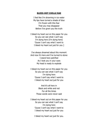 BLEED-HOT CHELLE RAE

   I feel like I'm drowning in ice water
   My lips have turned a shade of blue
          I'm frozen with this fear
          That you may disappear
      Before I've given you the truth

I bleed my heart out on this paper for you
       So you can see what I can't say
       I'm dying here (I'm dying here)
      'Cause I can't say what I want to
     I bleed my heart out just for you ]


 I've always dreamed about this moment
And now it's here and I've turned to stone
           I stand here petrified
         As I look you in your eyes
        My head is ready to explode

I bleed my heart out on this paper for you
      So you can see what I can't say
              I'm dying here
     'Cause I can't say what I want to
     I bleed my heart out just for you

           And it's all here in
        Black and white and red
            For all the times
      Those words were never said

I bleed my heart out on this paper for you
      So you can see what I can't say
              I'm dying here
     'Cause I can't say what I want to
     I bleed my heart out just for you

    I bleed my heart out just for you.
 