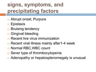 signs, symptoms, and
precipitating factors
 Abrupt onset, Purpura
 Epistaxis
 Bruising tendency
 Gingival bleeding
 Recent live virus immunization
 Recent viral illness mainly after1-4 week
 Normal RBC,WBC count
 Sever type of thrombocytopenia
 Adenopathy or hepatosplenomegaly is unusual
 