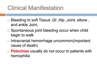Clinical Manifestation
 Bleeding In soft Tissue ,GI ,Hip ,Joint, elbow ,
and ankle Joint.
 Spontaneous joint bleeding occur when child
begin to walk
 Intracranial hemorrhage uncommon(important
cause of death)
 Petechiae usually do not occur in patients with
hemophilia
 