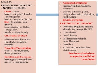 History
•Patient ID,
•PRESENTING COMPLAINT
– NATURE OF BLEED
 Onset – Acute
bleeds >> Acquired disorder
– Bleeding since
birth >> Congenital disorder
Site – Superficial: skin,
mucosa
(nasal,gingival) >> Platelet
– Deep: joint,
muscle >> Coagulopathy
 Other types of bleed
 – Hematemesis,Hematuria,
Hematochezia, Melena,
epistaxis
 Preceding/Precipitating
event - Trauma, surgery,
dental procedure
 Duration and frequency –
bleeding that stops and recur
quickly → Coagulopathy
• Associated symptoms
• nausea, vomiting, headache,
weakness
• postural giddiness, pallor,
fatigue, chest pain,, palpitations,
joint swelling
• Review of systems
PAST MEDICAL HISTORY
• Previously Diagnosed Bleeding
disorder (eg Hemophilia, ITP)
• Liver disease
• Renal disease
• Malignancies(leukemia,
neuroblastoma)
• Infections
• Connective tissue disorders
Autoimmune
Previous admissions,
surgeries and blood
transfusion
 