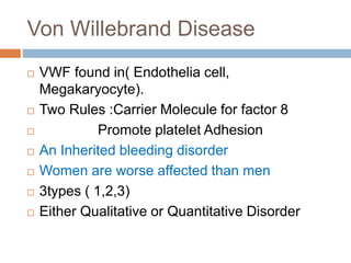 Von Willebrand Disease
 VWF found in( Endothelia cell,
Megakaryocyte).
 Two Rules :Carrier Molecule for factor 8
 Promote platelet Adhesion
 An Inherited bleeding disorder
 Women are worse affected than men
 3types ( 1,2,3)
 Either Qualitative or Quantitative Disorder
 