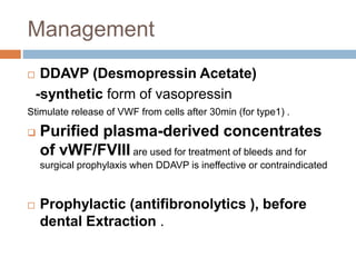 Management
 DDAVP (Desmopressin Acetate)
-synthetic form of vasopressin
Stimulate release of VWF from cells after 30min (for type1) .
 Purified plasma-derived concentrates
of vWF/FVIII are used for treatment of bleeds and for
surgical prophylaxis when DDAVP is ineffective or contraindicated
 Prophylactic (antifibronolytics ), before
dental Extraction .
 