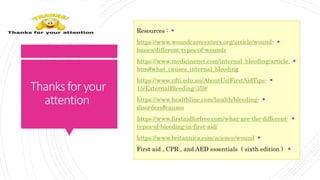 Thanksforyour
attention
Resources :
https://www.woundcarecenters.org/article/wound-
basics/different-types-of-wounds
https://www.medicinenet.com/internal_bleeding/article.
htm#what_causes_internal_bleeding
https://www.nfti.edu.au/AboutUs/FirstAidTips-
15/ExternalBleeding-359/
https://www.healthline.com/health/bleeding-
disorders#causes
https://www.firstaidforfree.com/what-are-the-different-
types-of-bleeding-in-first-aid/
https://www.britannica.com/science/wound
First aid , CPR , and AED essentials ( sixth edition )
 