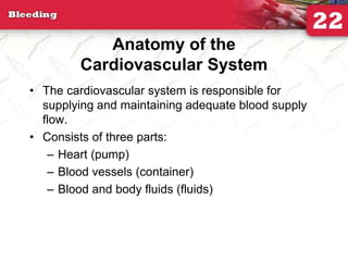 Anatomy of the
Cardiovascular System
• The cardiovascular system is responsible for
supplying and maintaining adequate blood supply
flow.
• Consists of three parts:
– Heart (pump)
– Blood vessels (container)
– Blood and body fluids (fluids)
 