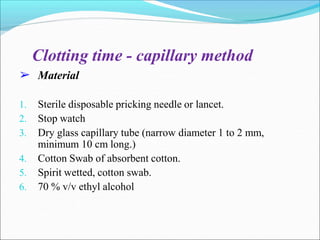 ➢
Clotting time - capillary method
Material
1. Sterile disposable pricking needle or lancet.
2. Stop watch
3. Dry glass capillary tube (narrow diameter 1 to 2 mm,
minimum 10 cm long.)
4. Cotton Swab of absorbent cotton.
5. Spirit wetted, cotton swab.
6. 70 % v/v ethyl alcohol
 